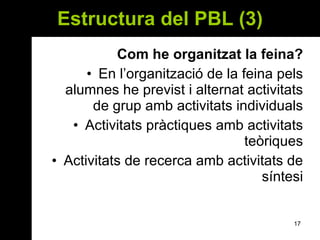 Estructura del PBL (3) Com he organitzat la feina? En l’organització de la feina pels alumnes he previst i alternat activitats de grup amb activitats individuals Activitats pràctiques amb activitats teòriques Activitats de recerca amb activitats de síntesi 