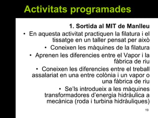 Activitats programades  1. Sortida al MIT de Manlleu En aquesta activitat practiquen la filatura i el tissatge en un taller pensat per això Coneixen les màquines de la filatura Aprenen les diferencies entre el Vapor i la fàbrica de riu Coneixen les diferencies entre el treball assalariat en una entre colònia i un vapor o una fàbrica de riu Se’ls introdueix a les màquines transformadores d’energia hidràulica a mecànica (roda i turbina hidràuliques) 
