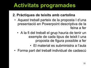 Activitats programades  2.  Pràctiques de teixits amb cartolina Aquest treball parteix de la proposta I d’una presentació en Powerpoint descriptiva de la feina a fer A la fi del treball el grup hauria de tenir un exemple de cada tipus de teixit I una proposta de figura possible a fer El material es subministra a l’aula Forma part del treball individual de cadascú 
