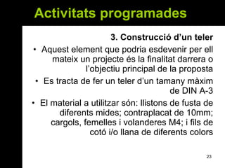 Activitats programades  3. Construcció d’un teler Aquest element que podria esdevenir per ell mateix un projecte és la finalitat darrera o l’objectiu principal de la proposta Es tracta de fer un teler d’un tamany màxim de DIN A-3 El material a utilitzar són: llistons de fusta de diferents mides; contraplacat de 10mm; cargols, femelles i volanderes M4; i fils de cotó i/o llana de diferents colors 
