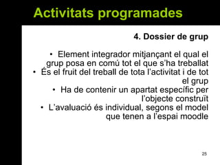 Activitats programades  4.  Dossier de grup Element integrador mitjançant el qual el grup posa en comú tot el que s’ha treballat És el fruit del treball de tota l’activitat i de tot el grup Ha de contenir un apartat específic per l’objecte construït L’avaluació és individual, segons el model que tenen a l’espai moodle 