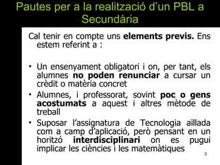 Pautes per a la realització d’un PBL a Secundària Cal tenir en compte uns  elements previs.  Ens estem referint a : Un ensenyament obligatori i on, per tant, els alumnes  no poden renunciar  a cursar un crèdit o matèria concret Alumnes, i professorat, sovint  poc   o gens acostumats  a aquest i altres mètode de treball Suposar l’assignatura de Tecnologia aïllada com a camp d’aplicació, però pensant en un horitzó  interdisciplinari  on es pugui implicar les ciències i les matemàtiques  