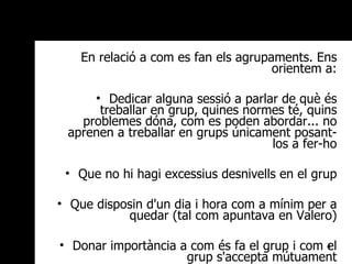 En relació a com es fan els agrupaments. Ens orientem a: Dedicar alguna sessió a parlar de què és treballar en grup, quines normes té, quins problemes dóna, com es poden abordar... no aprenen a treballar en grups únicament posant-los a fer-ho Que no hi hagi excessius desnivells en el grup Que disposin d'un dia i hora com a mínim per a quedar (tal com apuntava en Valero) Donar importància a com és fa el grup i com el grup s'accepta mútuament 