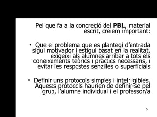 Pel que fa a la concreció del  PBL , material escrit, creiem important: Que el problema que es plantegi d’entrada sigui motivador i estigui basat en la realitat, exigeixi als alumnes arribar a tots els coneixements teòrics i pràctics necessaris, i evitar les respostes senzilles o superficials Definir uns protocols simples i intel·ligibles. Aquests protocols haurien de definir-se pel grup, l’alumne individual i el professor/a 