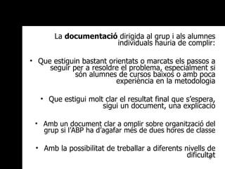 La  documentació  dirigida al grup i als alumnes individuals hauria de complir: Que estiguin bastant orientats o marcats els passos a seguir per a resoldre el problema, especialment si són alumnes de cursos baixos o amb poca experiència en la metodologia Que estigui molt clar el resultat final que s’espera, sigui un document, una explicació Amb un document clar a omplir sobre organització del grup si l’ABP ha d’agafar més de dues hores de classe Amb la possibilitat de treballar a diferents nivells de dificultat 