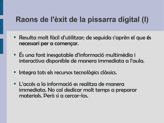 Raons de l'èxit de la pissarra digital (I) Resulta  molt fàcil d’utilitzar ;  de seguida s’aprèn el que  és necessari per a començar. És una font inesgotable d’informació multimèdia i interactiva disponible de manera immediata a l’aula. Integra tots els recursos tecnològics clàssics. L’accés a la informació es realitza de manera immediata .  No cal dedicar molt temps a preparar materials . Però sí a cercar-los. 