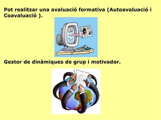 Pot realitzar una avaluació formativa (Autoavaluació i Coavaluació ). Gestor de dinàmiques de grup i motivador. 