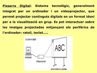 Pissarra Digital : Sistema tecnològic, generalment integrat per un ordinador i un videoprojector, que permet projectar continguts digitals en un format idoni per a la visualització en grup. Es pot interactuar sobre les imatges projectades mitjançant els perifèrics de l'ordinador: ratolí, teclat..... 