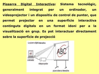 Pissarra Digital Interactiva : Sistema tecnològic, generalment integrat per un ordinador, un videoprojector i un dispositiu de control de punter, que permet projectar en una superfície interactiva continguts digitals en un format idoni per a la visualització en grup. Es pot interactuar directament sobre la superfície de projecció 