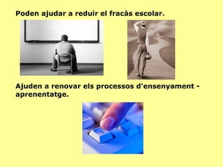 Poden ajudar a reduir el fracàs escolar. Ajuden a renovar els processos d'ensenyament - aprenentatge. 