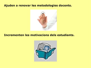 Ajuden a renovar les metodologies docents. Incrementen les motivacions dels estudiants. 