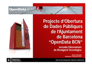 Projecte d’Obertura
de Dades Públiques
    de l’Ajuntament
       de Barcelona
  “OpenData BCN”
         Jornada Cibernàrium
     de Divulgació Tecnològica
                                 Marta Continente
                     Barcelona, 16 de juny de 2011

      Direcció de Comunicació i Sistemes d’Informació
 