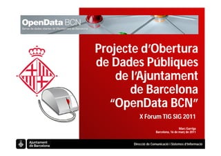 Projecte d’Obertura
de Dades Públiques
    de l’Ajuntament
       de Barcelona
   “OpenData BCN”
          X Fòrum TIG SIG 2011
                                       Marc Garriga
                      Barcelona, 16 de març de 2011


       Direcció de Comunicació i Sistemes d’Informació
 