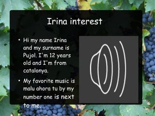 Irina interest
●
    Hi my name Irina
    and my surname is
    Pujol. I'm 12 years
    old and I'm from
    catalonya.
●
    My favorite music is
    malu ahora tu by my
    number one is next
    to me.
 