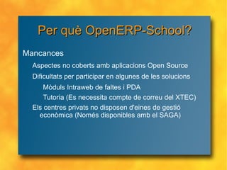 Per què OpenERP-School? Mancances Aspectes no coberts amb aplicacions Open Source Dificultats per participar en algunes de les solucions Mòduls Intraweb de faltes i PDA Tutoria (Es necessita compte de correu del XTEC) Els centres privats no disposen d'eines de gestió econòmica (Només disponibles amb el SAGA) 