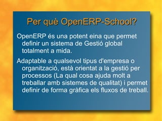 Per què OpenERP-School? OpenERP és una potent eina que permet definir un sistema de Gestió global totalment a mida. Adaptable a qualsevol tipus d'empresa o organització, està orientat a la gestió per processos (La qual cosa ajuda molt a treballar amb sistemes de qualitat) i permet definir de forma gràfica els fluxos de treball. 
