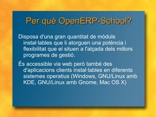 Per què OpenERP-School? Disposa d'una gran quantitat de mòduls instal·lables que li atorguen una potència i flexibilitat que el situen a l'alçada dels millors programes de gestió. És accessible via web però també des d'aplicacions clients instal·lables en diferents sistemes operatius (Windows, GNU/Linux amb KDE, GNU/Linux amb Gnome, Mac OS X) 