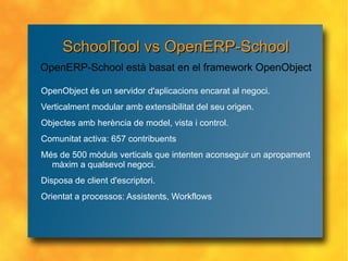 SchoolTool vs OpenERP-School OpenObject és un servidor d'aplicacions encarat al negoci. Verticalment modular amb extensibilitat del seu origen. Objectes amb herència de model, vista i control. Comunitat activa: 657 contribuents Més de 500 mòduls verticals que intenten aconseguir un apropament màxim a qualsevol negoci. Disposa de client d'escriptori. Orientat a processos: Assistents, Workflows OpenERP-School està basat en el framework OpenObject 