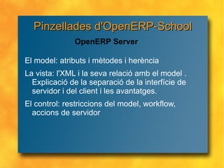 El model: atributs i mètodes i herència La vista: l'XML i la seva relació amb el model . Explicació de la separació de la interfície de servidor i del client i les avantatges. El control: restriccions del model, workflow, accions de servidor  OpenERP Server Pinzellades d'OpenERP-School 