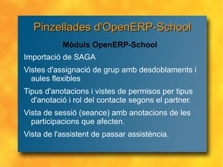 Importació de SAGA Vistes d'assignació de grup amb desdoblaments i aules flexibles Tipus d'anotacions i vistes de permisos per tipus d'anotació i rol del contacte segons el partner. Vista de sessió (seance) amb anotacions de les participacions que afecten. Vista de l'assistent de passar assistència.  Mòduls OpenERP-School Pinzellades d'OpenERP-School 