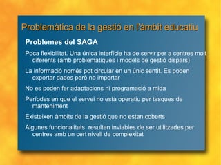 Problemàtica de la gestió en l'àmbit educatiu Problemes del SAGA Poca flexibilitat. Una única interfície ha de servir per a centres molt diferents (amb problemàtiques i models de gestió dispars)  La informació només pot circular en un únic sentit. Es poden exportar dades però no importar No es poden fer adaptacions ni programació a mida Períodes en que el servei no està operatiu per tasques de manteniment Existeixen àmbits de la gestió que no estan coberts Algunes funcionalitats  resulten inviables de ser utilitzades per centres amb un cert nivell de complexitat 