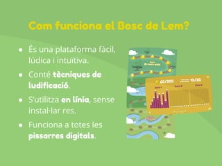 ● És una plataforma fàcil,
lúdica i intuïtiva.
● Conté tècniques de
ludificació.
● S’utilitza en línia, sense
instal·lar res.
● Funciona a totes les
pissarres digitals.
Com funciona el Bosc de Lem?
 
