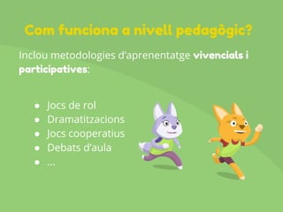 Inclou metodologies d’aprenentatge vivencials i
participatives:
● Jocs de rol
● Dramatitzacions
● Jocs cooperatius
● Debats d’aula
● ...
Com funciona a nivell pedagògic?
 