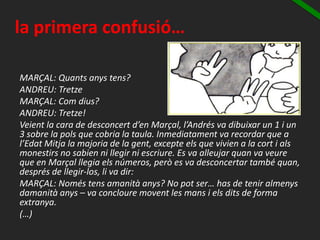 la primera confusió…
MARÇAL: Quants anys tens?
ANDREU: Tretze
MARÇAL: Com dius?
ANDREU: Tretze!
Veient la cara de desconcert d’en Marçal, l’Andrés va dibuixar un 1 i un
3 sobre la pols que cobria la taula. Inmediatament va recordar que a
l’Edat Mitja la majoria de la gent, excepte els que vivien a la cort i als
monestirs no sabien ni llegir ni escriure. Es va alleujar quan va veure
que en Marçal llegia els números, però es va desconcertar també quan,
després de llegir-los, li va dir:
MARÇAL: Només tens amanità anys? No pot ser… has de tenir almenys
damanità anys – va concloure movent les mans i els dits de forma
extranya.
(…)
 