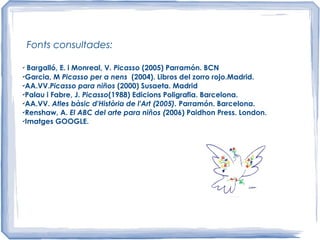 Fonts consultades:
✔
Bargalló, E. i Monreal, V. Picasso (2005) Parramón. BCN
✔
Garcia, M Picasso per a nens (2004). Libros del zorro rojo.Madrid.
✔
AA.VV.Picasso para niños (2000) Susaeta. Madrid
✔
Palau i Fabre, J. Picasso(1988) Edicions Poligrafia. Barcelona.
✔
AA.VV. Atles bàsic d'Història de l'Art (2005). Parramón. Barcelona.
✔
Renshaw, A. El ABC del arte para niños (2006) Paidhon Press. London.
✔
Imatges GOOGLE.
 
