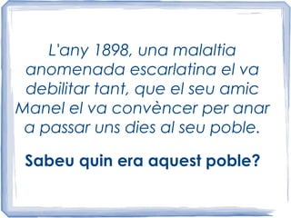 L'any 1898, una malaltia
anomenada escarlatina el va
debilitar tant, que el seu amic
Manel el va convèncer per anar
a passar uns dies al seu poble.
Sabeu quin era aquest poble?
 