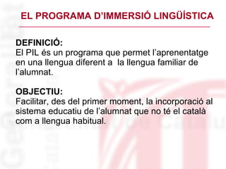 EL PROGRAMA D’IMMERSIÓ LINGÜÍSTICA DEFINICIÓ: El PIL és un programa que permet l’aprenentatge  en una llengua diferent a  la llengua familiar de l’alumnat. OBJECTIU:  Facilitar, des del primer moment, la incorporació al sistema educatiu de l’alumnat que no té el català com a llengua habitual. 