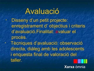 Avaluació 
• Disseny d’un petit projecte: 
enregistrament d’ objectius i criteris 
d’avaluació.Finalitat: avaluar el 
procès. 
• Tècniques d’avaluació: observació 
directa, diàleg amb les adolescents 
i enquesta final de valoració del 
taller. 
Xarxa òmnia 
 