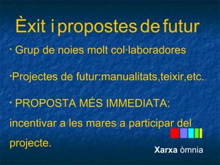 Èxit i propostes de futur 
• Grup de noies molt col·laboradores 
•Projectes de futur:manualitats,teixir,etc. 
• PROPOSTA MÉS IMMEDIATA: 
incentivar a les mares a participar del 
projecte. 
Xarxa òmnia 
 