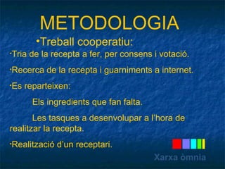 METODOLOGIA 
Xarxa òmnia 
•Treball cooperatiu: 
•Tria de la recepta a fer, per consens i votació. 
•Recerca de la recepta i guarniments a internet. 
•Es reparteixen: 
Els ingredients que fan falta. 
Les tasques a desenvolupar a l’hora de 
realitzar la recepta. 
•Realització d’un receptari. 
 