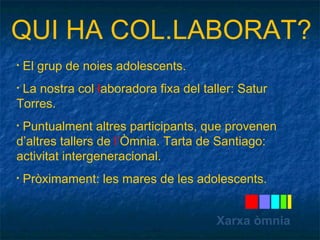 QUI HA COL.LABORAT? 
• El grup de noies adolescents. 
• La nostra col·laboradora fixa del taller: Satur 
Torres. 
• Puntualment altres participants, que provenen 
d’altres tallers de l’Òmnia. Tarta de Santiago: 
activitat intergeneracional. 
• Pròximament: les mares de les adolescents. 
Xarxa òmnia 
 