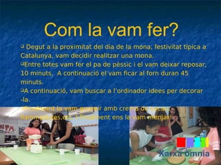 Com la vam fer? 
 Degut a la proximitat del dia de la mona, festivitat típica a 
Catalunya, vam decidir realitzar una mona. 
Entre totes vam fer el pa de pèssic i el vam deixar reposar, 
10 minuts. A continuació el vam ficar al forn duran 45 
minuts. 
A continuació, vam buscar a l’ordinador idees per decorar 
-la. 
Finalment la vam guarnir amb crema de cacau, 
llaminadures,etc. I Finalment ens la vam menjar! 
Xarxa òmnia 
 