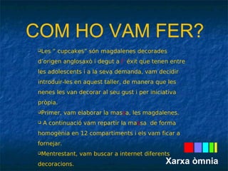 COM HO VAM FER? 
Les “ cupcakes” són magdalenes decorades 
d’origen anglosaxò i degut a l’ éxit que tenen entre 
les adolescents i a la seva demanda, vam decidir 
introduir-les en aquest taller, de manera que les 
nenes les van decorar al seu gust i per iniciativa 
pròpia. 
Primer, vam elaborar la massa, les magdalenes. 
 A continuació vam repartir la massa de forma 
homogènia en 12 compartiments i els vam ficar a 
fornejar. 
Mentrestant, vam buscar a internet diferents 
decoracions. 
Quan van estar cuites les vam guarnir al nostre 
Xarxa òmnia 
 