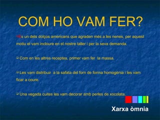 COM HO VAM FER? 
És un dels dolços americans que agraden més a les nenes, per aquest 
motiu el vam incloure en el nostre taller i per la seva demanda. 
 Com en les altres receptes, primer vam fer la massa. 
 Les vam distribuir a la safata del forn de forma homogènia i les vam 
ficar a coure. 
 Una vegada cuites les vam decorar amb perles de xocolata. 
Xarxa òmnia 
 
