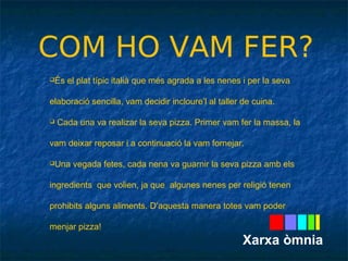 COM HO VAM FER? 
És el plat típic italià que més agrada a les nenes i per la seva 
elaboració sencilla, vam decidir incloure’l al taller de cuina. 
 Cada una va realizar la seva pizza. Primer vam fer la massa, la 
vam deixar reposar i a continuació la vam fornejar. 
Una vegada fetes, cada nena va guarnir la seva pizza amb els 
ingredients que volien, ja que algunes nenes per religió tenen 
prohibits alguns aliments. D’aquesta manera totes vam poder 
menjar pizza! 
Xarxa òmnia 
 