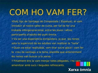 COM HO VAM FER? 
Dolç típc de Santiago de Compostela ( Espanya), el vam 
introduir al nostre taller de cuina, per tal de fer una 
trobada intergeneracional, entre les joves i altres 
participants d’adults del punt ómnia. 
 Va ser una experiència enriquidora, ja que les nenes 
sota la supervisió de les adultes van realitzar la “tarta”. 
 Quan va estar realitzada, vam tirar sucre glacé i vam fer 
la creu de santiago a la tarta, plantilla que anteriorment 
les nenes van buscar a la xarxa. 
 Finalment ens la vam menjar totes plegades, i ho vam 
amenitzar amb sucs i begudes refrescants. 
Xarxa òmnia 
 