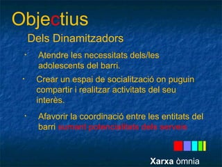 Objectius 
Dels Dinamitzadors 
• Atendre les necessitats dels/les 
adolescents del barri. 
• Crear un espai de socialització on puguin 
compartir i realitzar activitats del seu 
interès. 
• Afavorir la coordinació entre les entitats del 
barri sumant potencialitats dels serveis 
Xarxa òmnia 
 