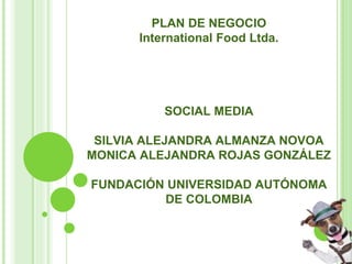 PLAN DE NEGOCIO
International Food Ltda.
SOCIAL MEDIA
SILVIA ALEJANDRA ALMANZA NOVOA
MONICA ALEJANDRA ROJAS GONZÁLEZ
FUNDACIÓN UNIVERSIDAD AUTÓNOMA
DE COLOMBIA
 