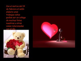 Con el motivo del 14 de febrero el salón elaboro unos trabajos estos podían ser un collage de muchas fotos nuestras u otras cosas relacionadas con el día.  