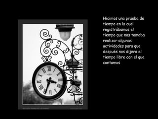 Hicimos una prueba de tiempo en la cual registrábamos el tiempo que nos tomaba realizar algunas actividades para que después nos dijera el tiempo libre con el que contamos 