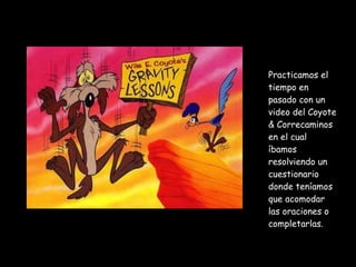 Practicamos el tiempo en pasado con un video del Coyote & Correcaminos en el cual íbamos resolviendo un cuestionario donde teníamos que acomodar las oraciones o completarlas.  