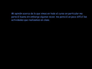 Mi opinión acerca de lo que vimos en todo el curso en particular me pareció buena sin embargo algunas veces  me pareció un poco difícil las actividades que realizamos en clase.  