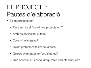 EL PROJECTE:
Pautes d’elaboració
• És important saber:
• Per a qui és el l’espai que projectarem?
• Amb quina ﬁnalitat el fem?
• Com m’ho imagino?
• Quins problemes té l’espai actual?
• Quines avantatges té l’espai actual?
• Què necessita us espai d’aquestes característiques?
 