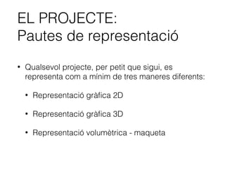 EL PROJECTE:
Pautes de representació
• Qualsevol projecte, per petit que sigui, es
representa com a mínim de tres maneres diferents:
• Representació gràﬁca 2D
• Representació gràﬁca 3D
• Representació volumètrica - maqueta
 