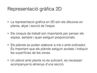 Representació gràﬁca 2D
• La representació gràﬁca en 2D són els dibuixos en
planta, alçat i secció de l’espai.
• Els croquis de treball són importants per pensar els
espais, sempre i quan estiguin proporcionats.
• Els plànols es poden elaborar a mà o amb ordinador.
És important que els plànols estiguin acotats i indiquin
les superfícies de les zones.
• Un plànol amb planta no és suﬁcient, és necessari
acompanyar-lo almenys d’una secció.
 