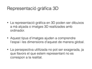 Representació gràﬁca 3D
• La representació gràﬁca en 3D poden ser dibuixos
a mà alçada o imatges 3D realitzades amb
ordinador.
• Aquest tipus d’imatges ajuden a comprendre
l’espai i les dimensions d’aquest de manera global.
• La persepectiva utilitzada no pot ser exagerada, ja
que llavors el que estem representant no es
correspon a la realitat.
 
